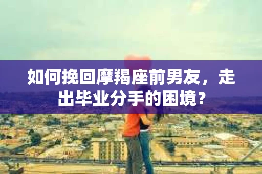 如何挽回摩羯座前男友，走出毕业分手的困境？