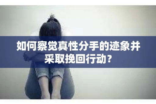 如何察觉真性分手的迹象并采取挽回行动？