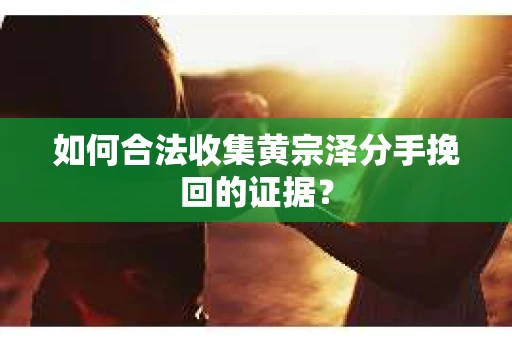 如何合法收集黄宗泽分手挽回的证据？