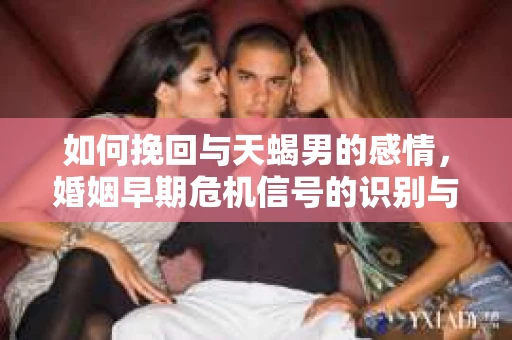 如何挽回与天蝎男的感情，婚姻早期危机信号的识别与应对