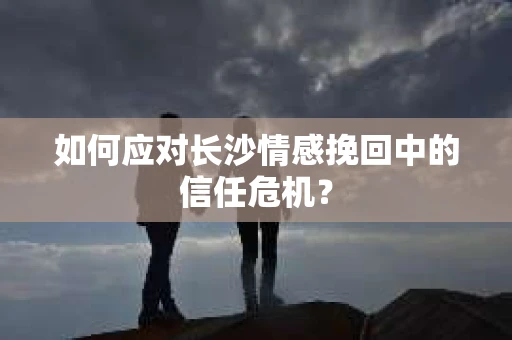 如何应对长沙情感挽回中的信任危机？