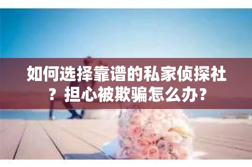 如何选择靠谱的私家侦探社？担心被欺骗怎么办？