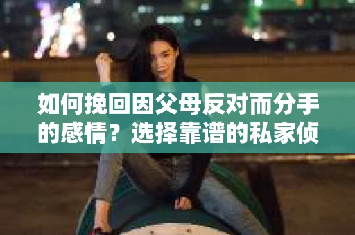 如何挽回因父母反对而分手的感情？选择靠谱的私家侦探社怎么办？