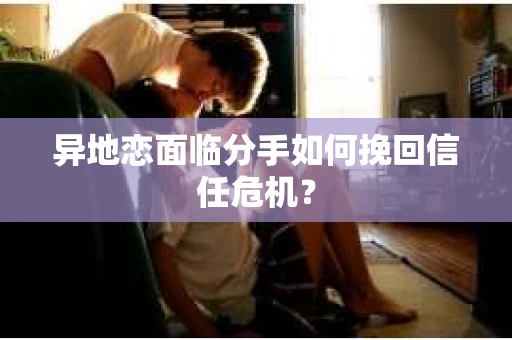 异地恋面临分手如何挽回信任危机？