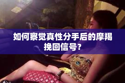 如何察觉真性分手后的摩羯挽回信号？