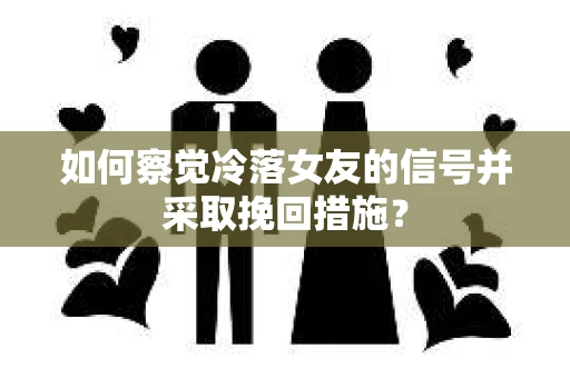 如何察觉冷落女友的信号并采取挽回措施？
