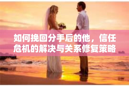 如何挽回分手后的他，信任危机的解决与关系修复策略