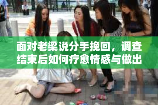面对老梁说分手挽回，调查结束后如何疗愈情感与做出人生决策？