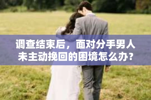 调查结束后，面对分手男人未主动挽回的困境怎么办？