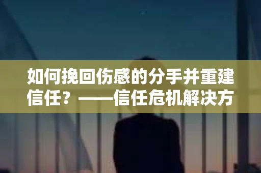 如何挽回伤感的分手并重建信任？——信任危机解决方案