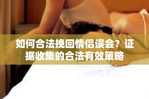 如何合法挽回情侣误会?证据收集的合法有效策略 如何合法挽回情侣误会?证据收集的合法有效策略