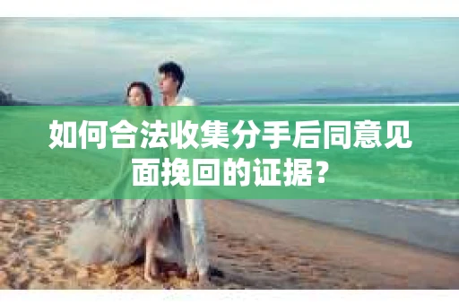 如何合法收集分手后同意见面挽回的证据？