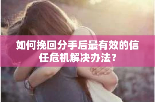 如何挽回分手后最有效的信任危机解决办法？
