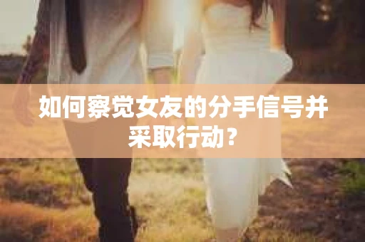 如何察觉女友的分手信号并采取行动？