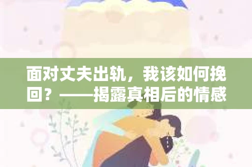 面对丈夫出轨，我该如何挽回？——揭露真相后的情感疗愈与人生决策
