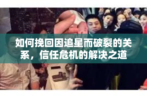 如何挽回因追星而破裂的关系，信任危机的解决之道