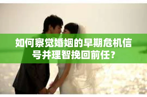 如何察觉婚姻的早期危机信号并理智挽回前任？