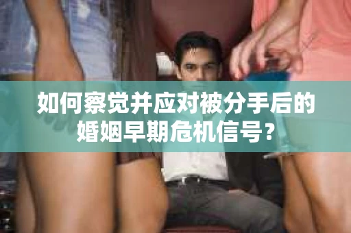 如何察觉并应对被分手后的婚姻早期危机信号？