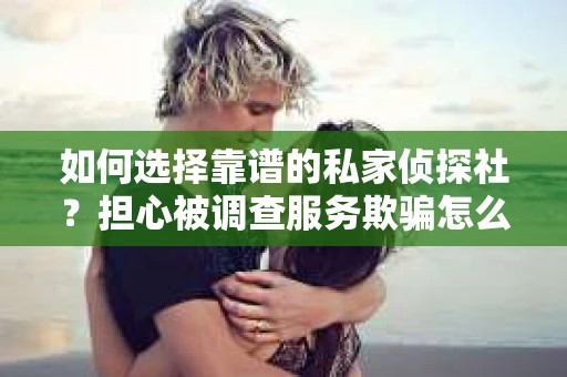 如何选择靠谱的私家侦探社？担心被调查服务欺骗怎么办？