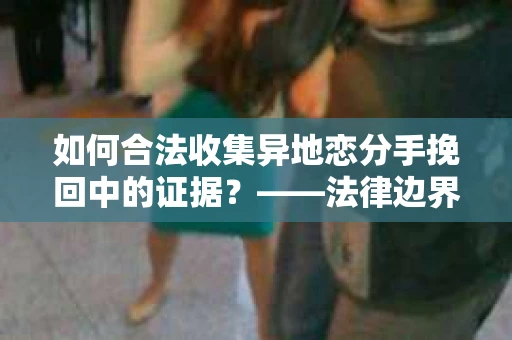 如何合法收集异地恋分手挽回中的证据？——法律边界内的取证策略