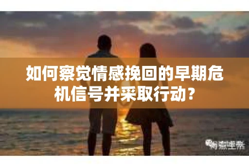 如何察觉情感挽回的早期危机信号并采取行动？