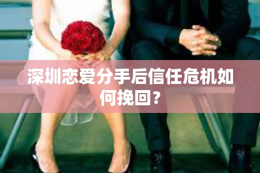 深圳恋爱分手后信任危机如何挽回？