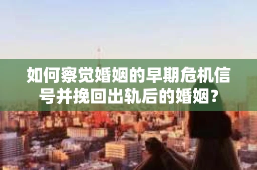 如何察觉婚姻的早期危机信号并挽回出轨后的婚姻？