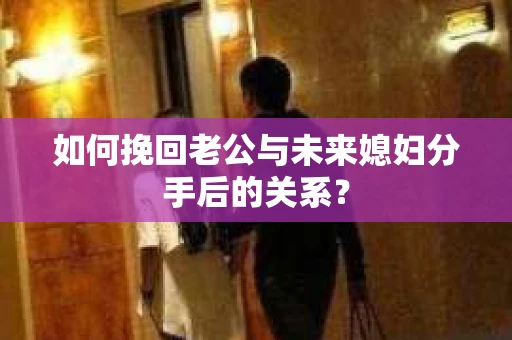 如何挽回老公与未来媳妇分手后的关系？