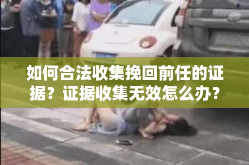 如何合法收集挽回前任的证据？证据收集无效怎么办？