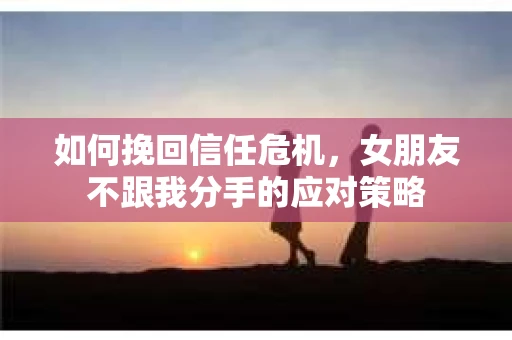 如何挽回信任危机，女朋友不跟我分手的应对策略